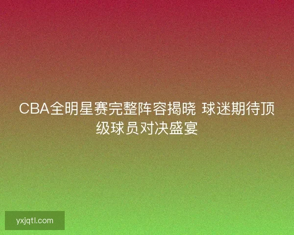 CBA全明星赛完整阵容揭晓 球迷期待顶级球员对决盛宴