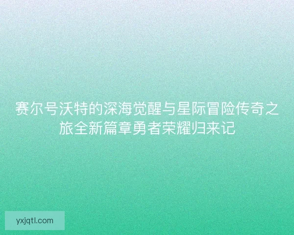 赛尔号沃特的深海觉醒与星际冒险传奇之旅全新篇章勇者荣耀归来记