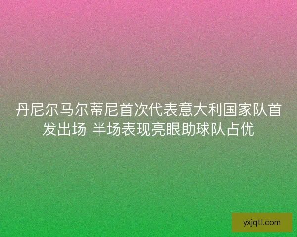丹尼尔马尔蒂尼首次代表意大利国家队首发出场 半场表现亮眼助球队占优