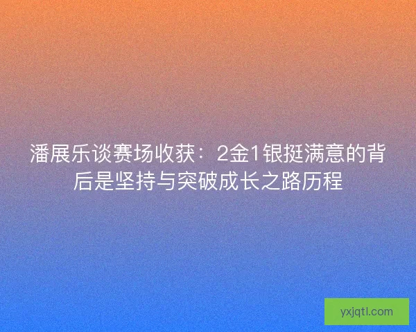 潘展乐谈赛场收获：2金1银挺满意的背后是坚持与突破成长之路历程