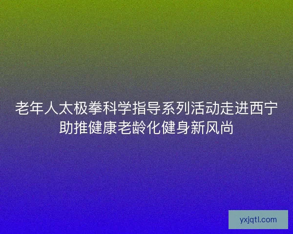 老年人太极拳科学指导系列活动走进西宁助推健康老龄化健身新风尚
