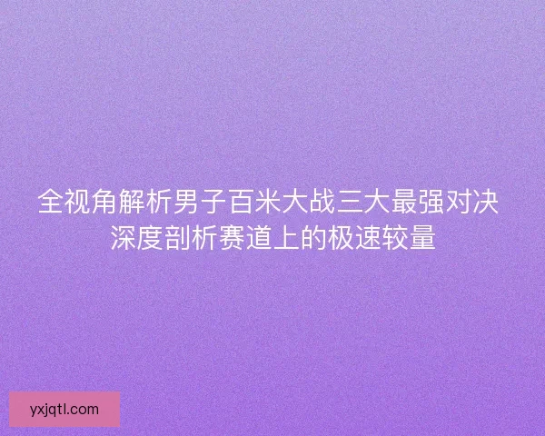 全视角解析男子百米大战三大最强对决 深度剖析赛道上的极速较量