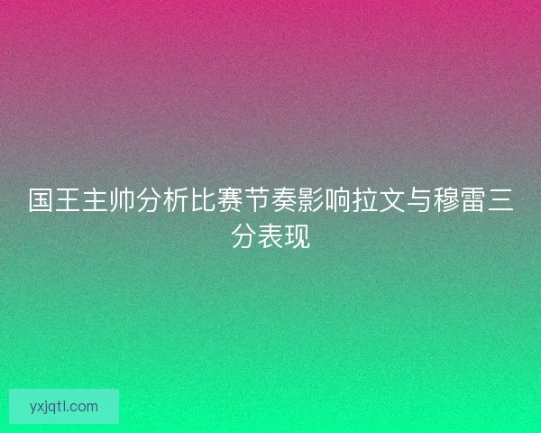 国王主帅分析比赛节奏影响拉文与穆雷三分表现
