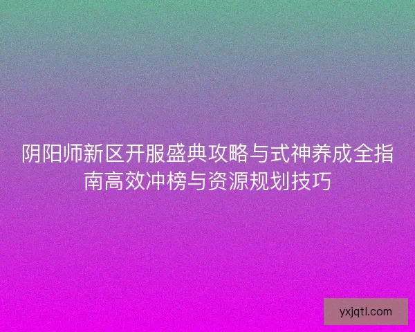 阴阳师新区开服盛典攻略与式神养成全指南高效冲榜与资源规划技巧